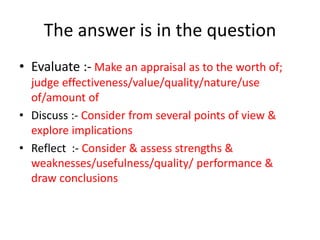 The answer is in the question
• Evaluate :- Make an appraisal as to the worth of;
judge effectiveness/value/quality/nature/use
of/amount of
• Discuss :- Consider from several points of view &
explore implications
• Reflect :- Consider & assess strengths &
weaknesses/usefulness/quality/ performance &
draw conclusions
 