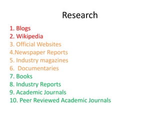 Research
1. Blogs
2. Wikipedia
3. Official Websites
4.Newspaper Reports
5. Industry magazines
6. Documentaries
7. Books
8. Industry Reports
9. Academic Journals
10. Peer Reviewed Academic Journals
 
