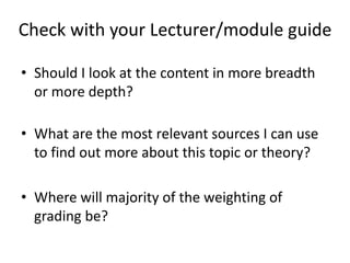Check with your Lecturer/module guide
• Should I look at the content in more breadth
or more depth?
• What are the most relevant sources I can use
to find out more about this topic or theory?
• Where will majority of the weighting of
grading be?
 