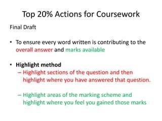 Top 20% Actions for Coursework
Final Draft
• To ensure every word written is contributing to the
overall answer and marks available
• Highlight method
– Highlight sections of the question and then
highlight where you have answered that question.
– Highlight areas of the marking scheme and
highlight where you feel you gained those marks
 