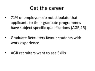 • 71% of employers do not stipulate that
applicants to their graduate programmes
have subject specific qualifications (AGR,15)
• Graduate Recruiters favour students with
work experience
• AGR recruiters want to see Skills
Get the career
 
