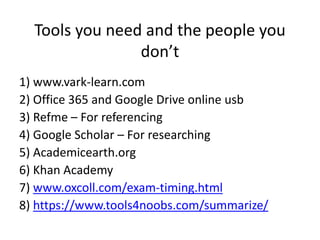 Tools you need and the people you
don’t
1) www.vark-learn.com
2) Office 365 and Google Drive online usb
3) Refme – For referencing
4) Google Scholar – For researching
5) Academicearth.org
6) Khan Academy
7) www.oxcoll.com/exam-timing.html
8) https://www.tools4noobs.com/summarize/
 