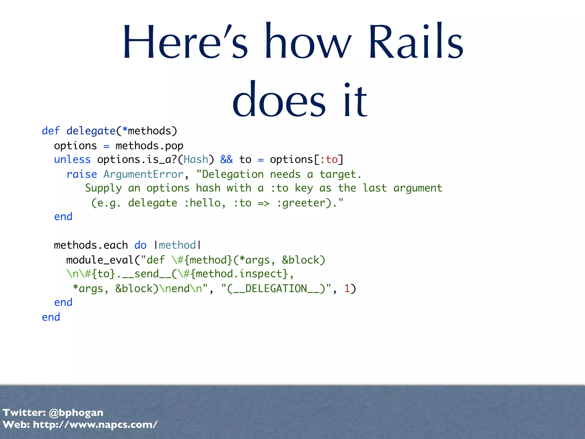 Here’s how Rails
                        does it
      def delegate(*methods)
        options = methods.pop
        unless options.is_a?(Hash) && to = options[:to]
          raise ArgumentError, "Delegation needs a target.
             Supply an options hash with a :to key as the last argument
              (e.g. delegate :hello, :to => :greeter)."
        end

        methods.each do |method|
          module_eval("def #{method}(*args, &block)
          n#{to}.__send__(#{method.inspect},
           *args, &block)nendn", "(__DELEGATION__)", 1)
        end
      end




Twitter: @bphogan
Web: http://www.napcs.com/
 
