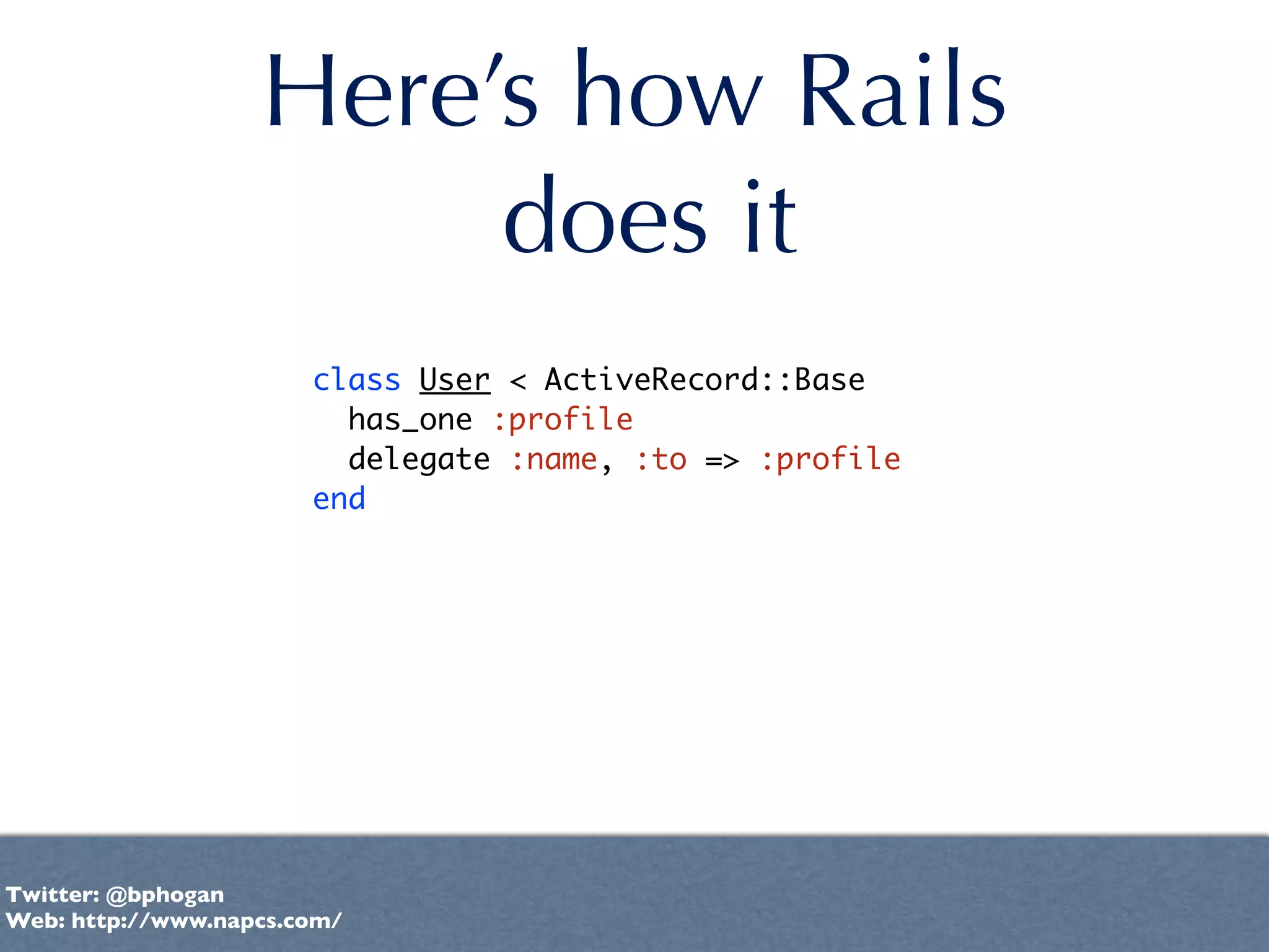 Here’s how Rails
                        does it
                       class User < ActiveRecord::Base
                         has_one :profile
                         delegate :name, :to => :profile
                       end




Twitter: @bphogan
Web: http://www.napcs.com/
 