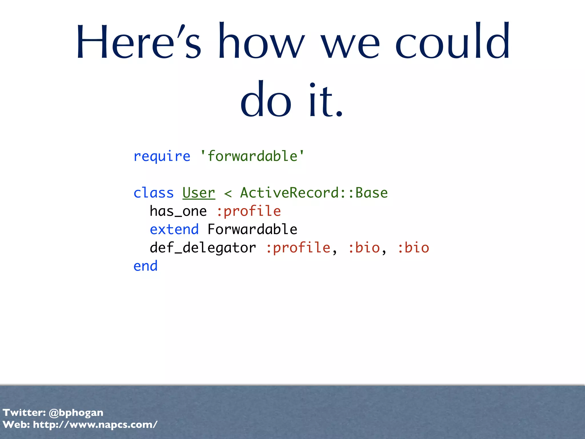 Here’s how we could
                   do it.
                     require 'forwardable'

                     class User < ActiveRecord::Base
                       has_one :profile
                       extend Forwardable
                       def_delegator :profile, :bio, :bio
                     end




Twitter: @bphogan
Web: http://www.napcs.com/
 
