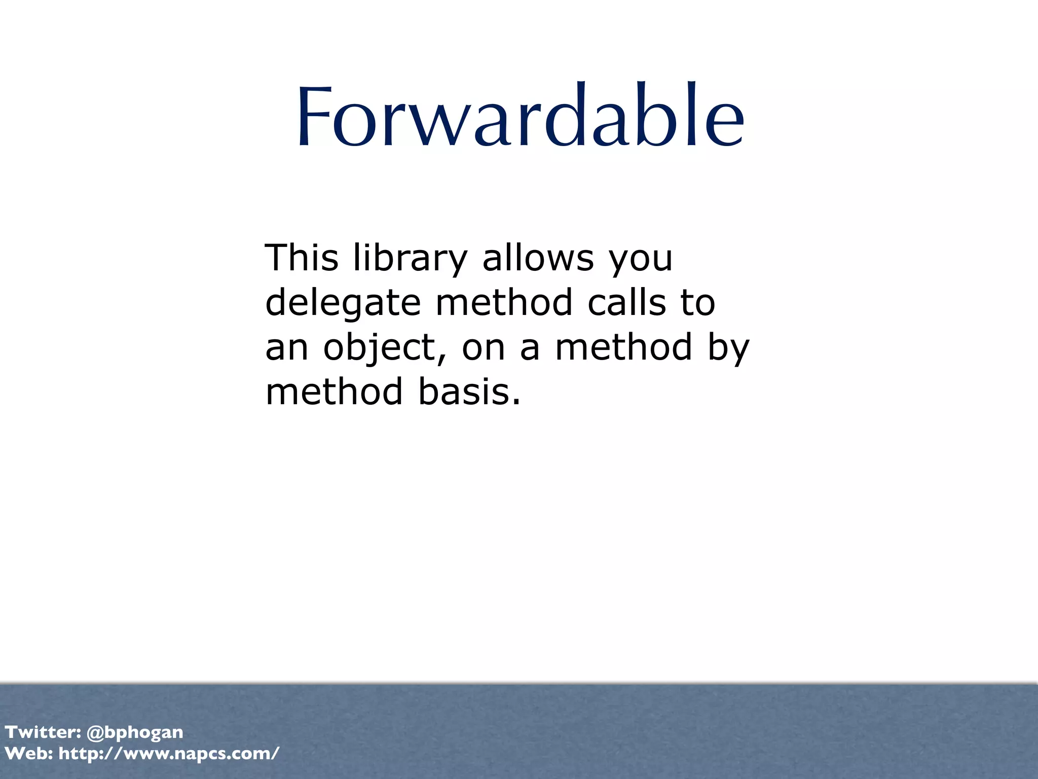 Forwardable
                        This library allows you
                        delegate method calls to
                        an object, on a method by
                        method basis.




Twitter: @bphogan
Web: http://www.napcs.com/
 