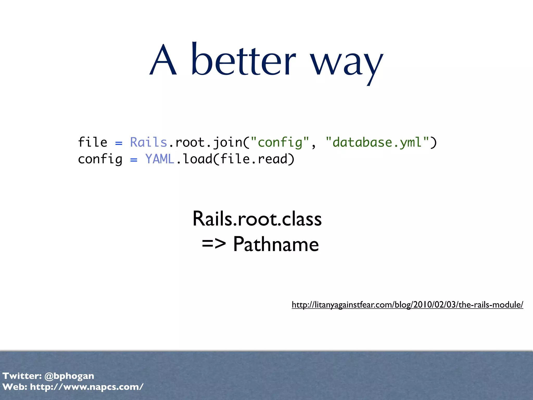 A better way
             file = Rails.root.join("config", "database.yml")
             config = YAML.load(file.read)



                               Rails.root.class
                                => Pathname

                                           http://litanyagainstfear.com/blog/2010/02/03/the-rails-module/




Twitter: @bphogan
Web: http://www.napcs.com/
 