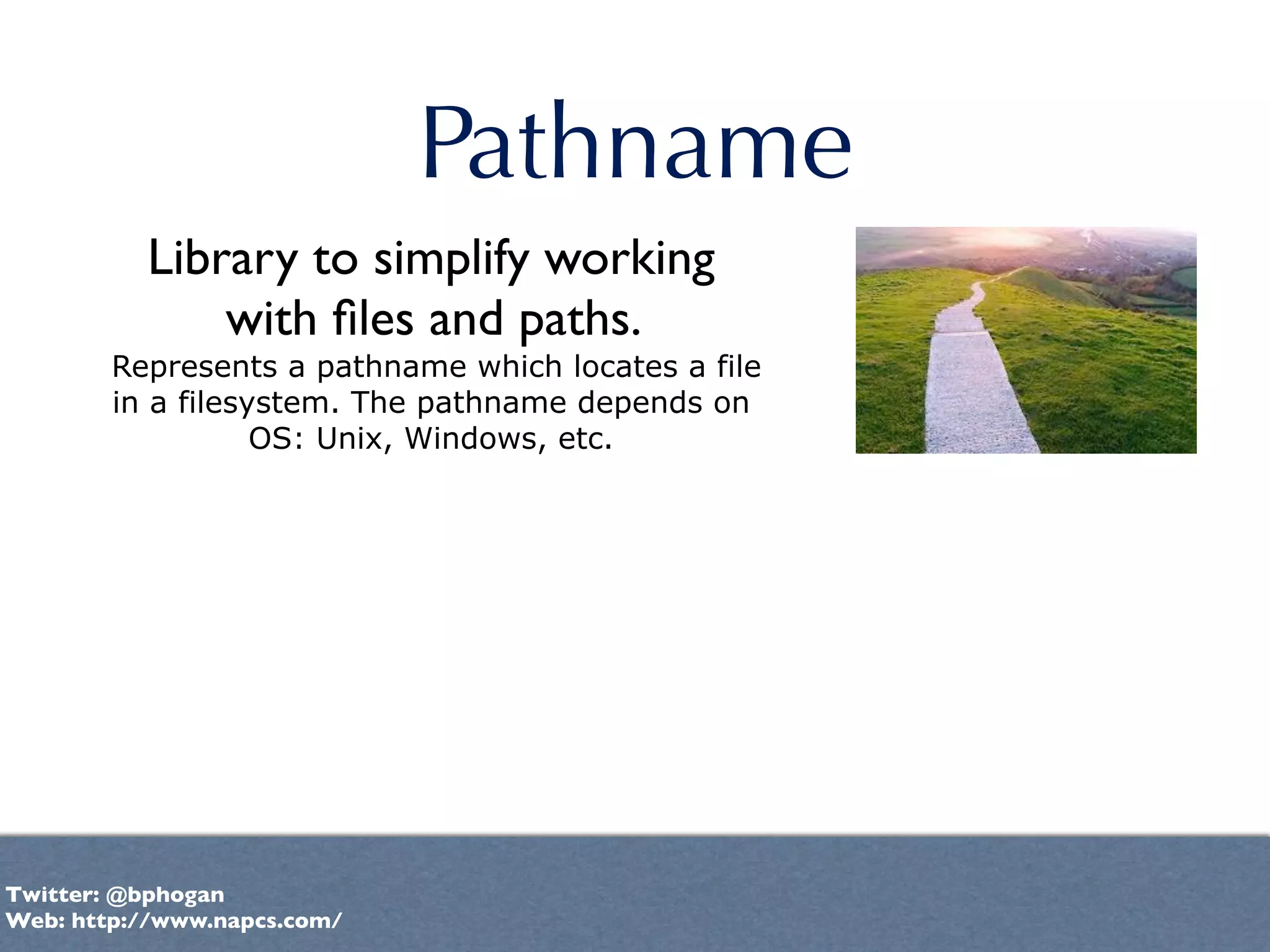 Pathname
          Library to simplify working
              with ﬁles and paths.
        Represents a pathname which locates a file
        in a filesystem. The pathname depends on
                   OS: Unix, Windows, etc.




Twitter: @bphogan
Web: http://www.napcs.com/
 