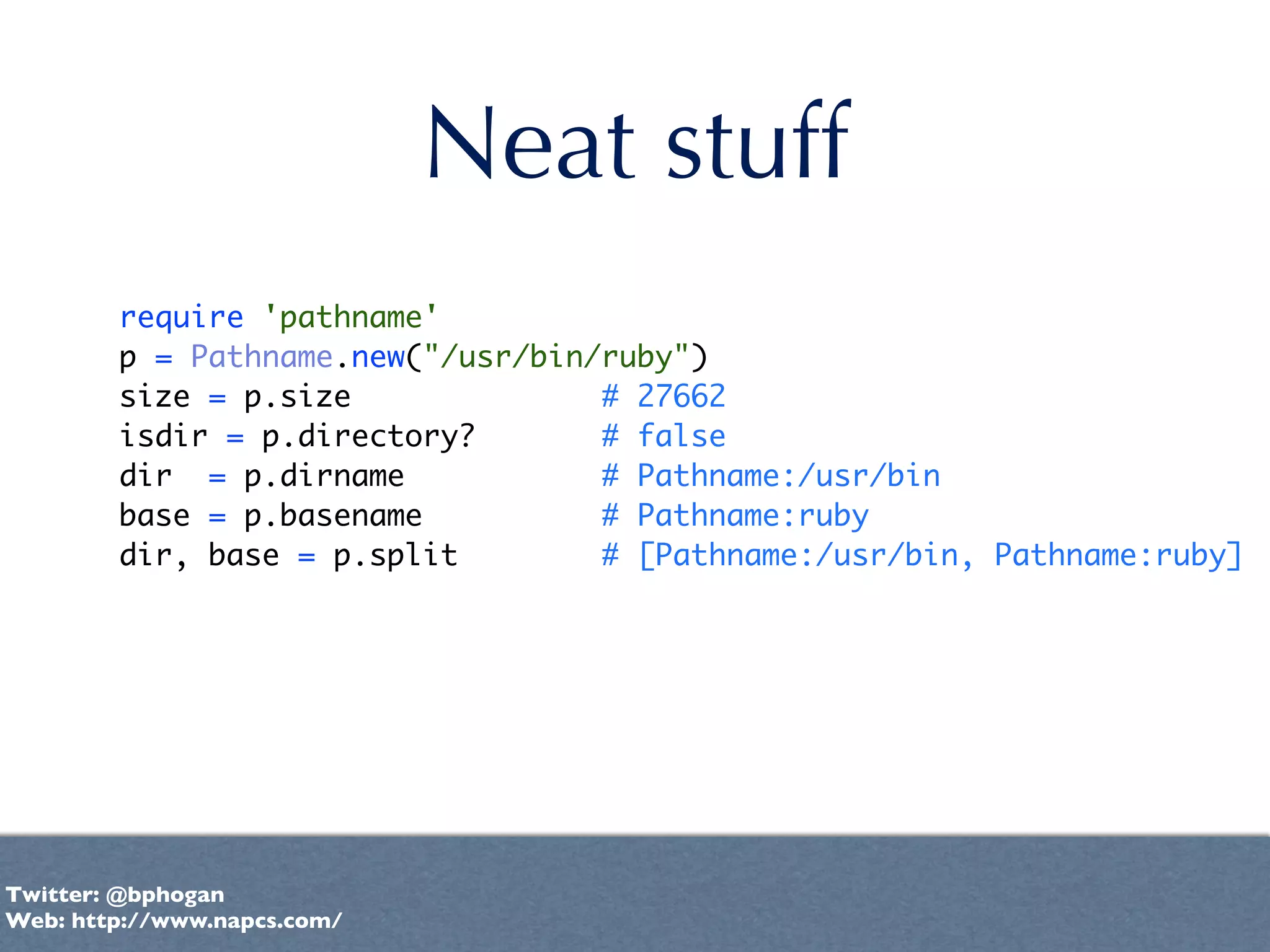 Neat stuff
        require 'pathname'
        p = Pathname.new("/usr/bin/ruby")
        size = p.size              # 27662
        isdir = p.directory?       # false
        dir = p.dirname            # Pathname:/usr/bin
        base = p.basename          # Pathname:ruby
        dir, base = p.split        # [Pathname:/usr/bin, Pathname:ruby]




Twitter: @bphogan
Web: http://www.napcs.com/
 