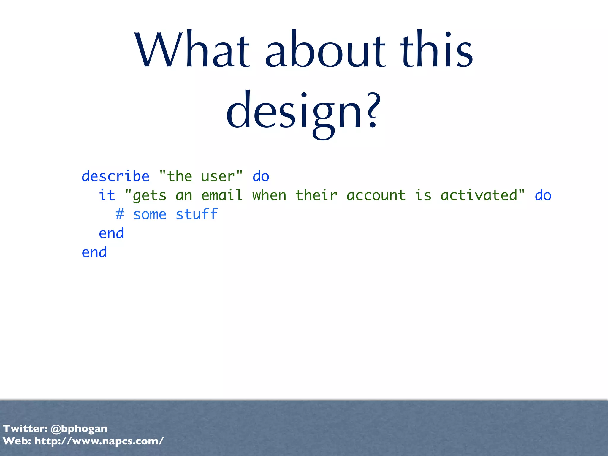 What about this
                        design?
            describe "the user" do
              it "gets an email when their account is activated" do
                # some stuff
              end
            end




Twitter: @bphogan
Web: http://www.napcs.com/
 