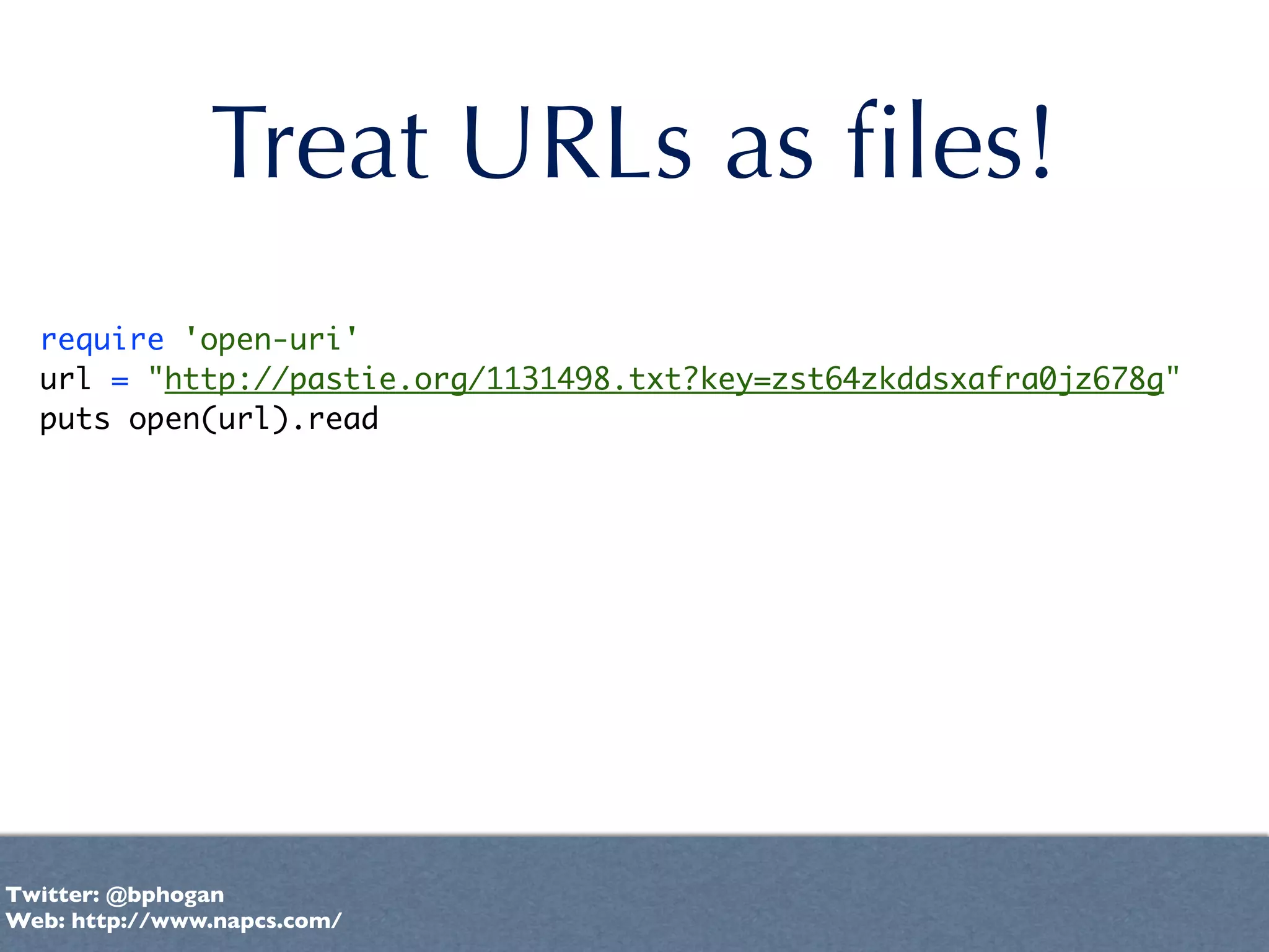 Treat URLs as ﬁles!
  require 'open-uri'
  url = "http://pastie.org/1131498.txt?key=zst64zkddsxafra0jz678g"
  puts open(url).read




Twitter: @bphogan
Web: http://www.napcs.com/
 
