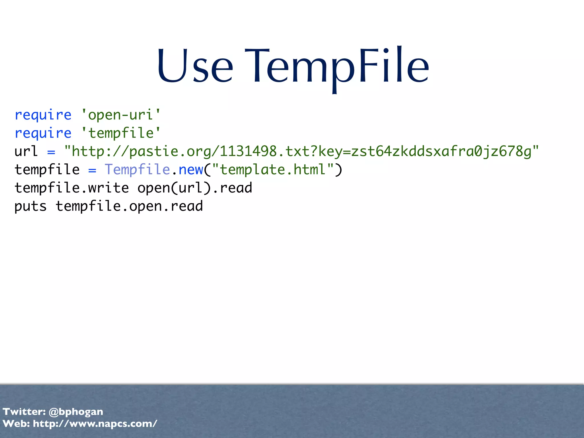 Use TempFile
 require 'open-uri'
 require 'tempfile'
 url = "http://pastie.org/1131498.txt?key=zst64zkddsxafra0jz678g"
 tempfile = Tempfile.new("template.html")
 tempfile.write open(url).read
 puts tempfile.open.read




Twitter: @bphogan
Web: http://www.napcs.com/
 