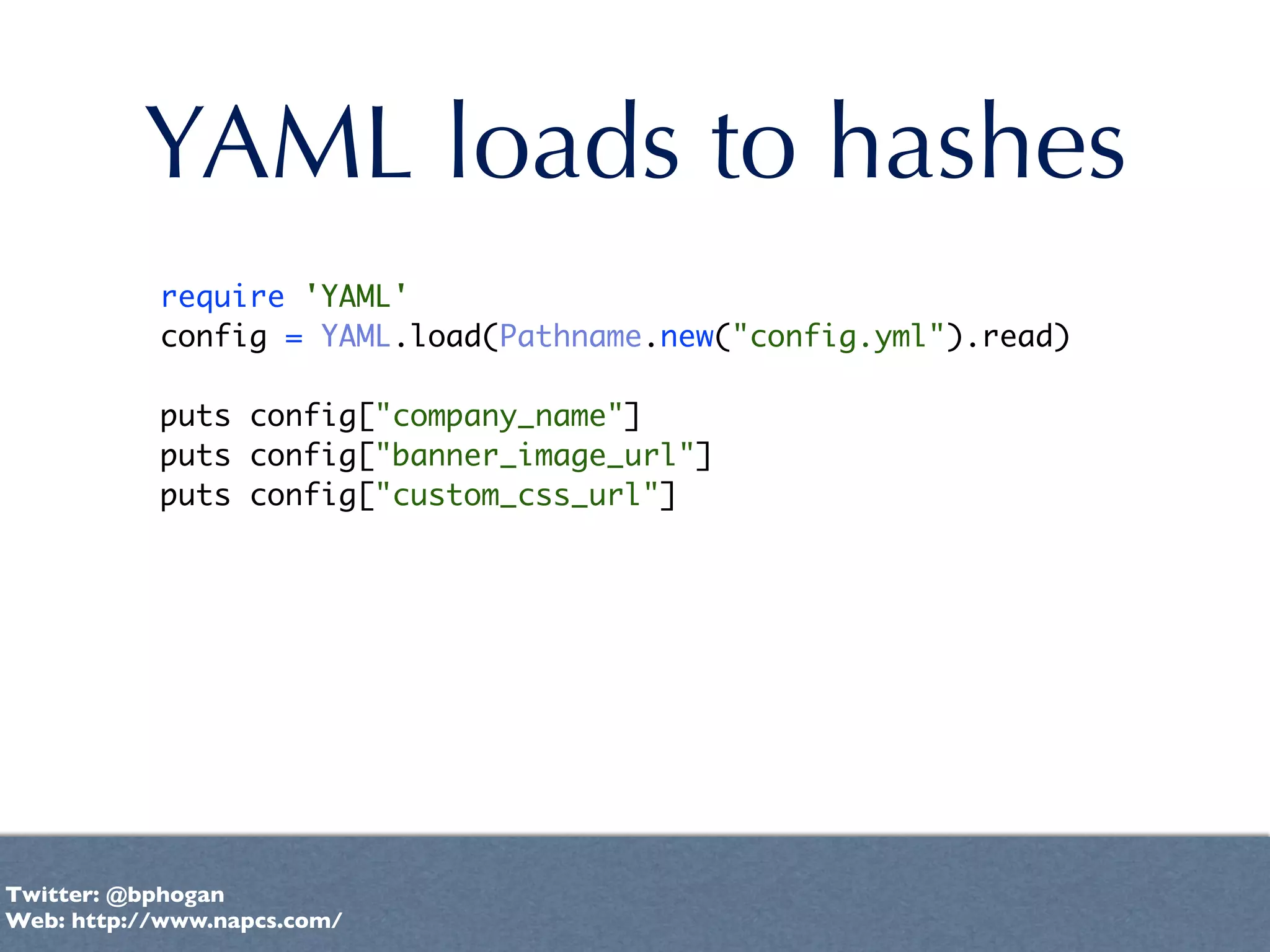 YAML loads to hashes
           require 'YAML'
           config = YAML.load(Pathname.new("config.yml").read)

           puts config["company_name"]
           puts config["banner_image_url"]
           puts config["custom_css_url"]




Twitter: @bphogan
Web: http://www.napcs.com/
 
