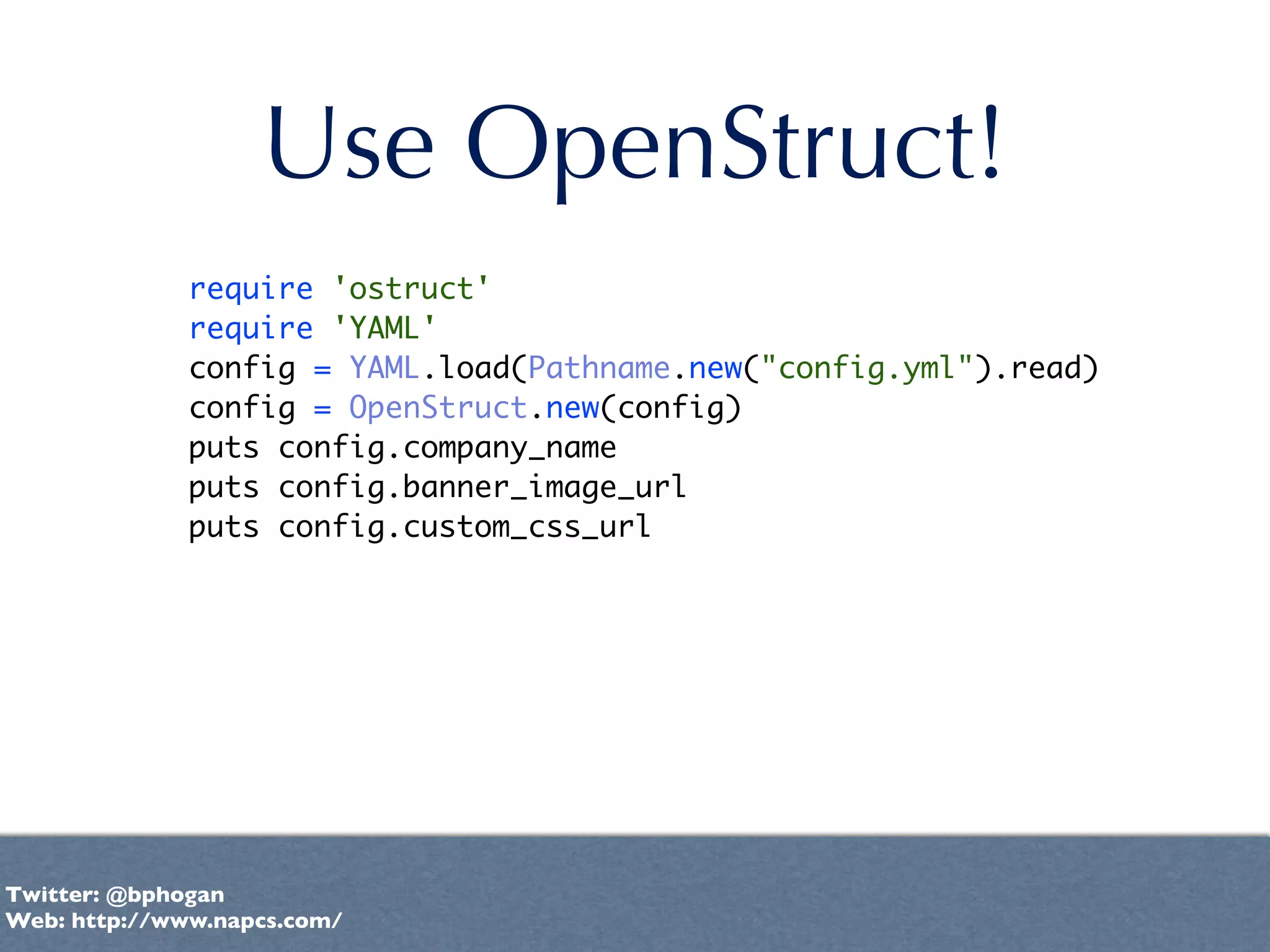 Use OpenStruct!
              require 'ostruct'
              require 'YAML'
              config = YAML.load(Pathname.new("config.yml").read)
              config = OpenStruct.new(config)
              puts config.company_name
              puts config.banner_image_url
              puts config.custom_css_url




Twitter: @bphogan
Web: http://www.napcs.com/
 