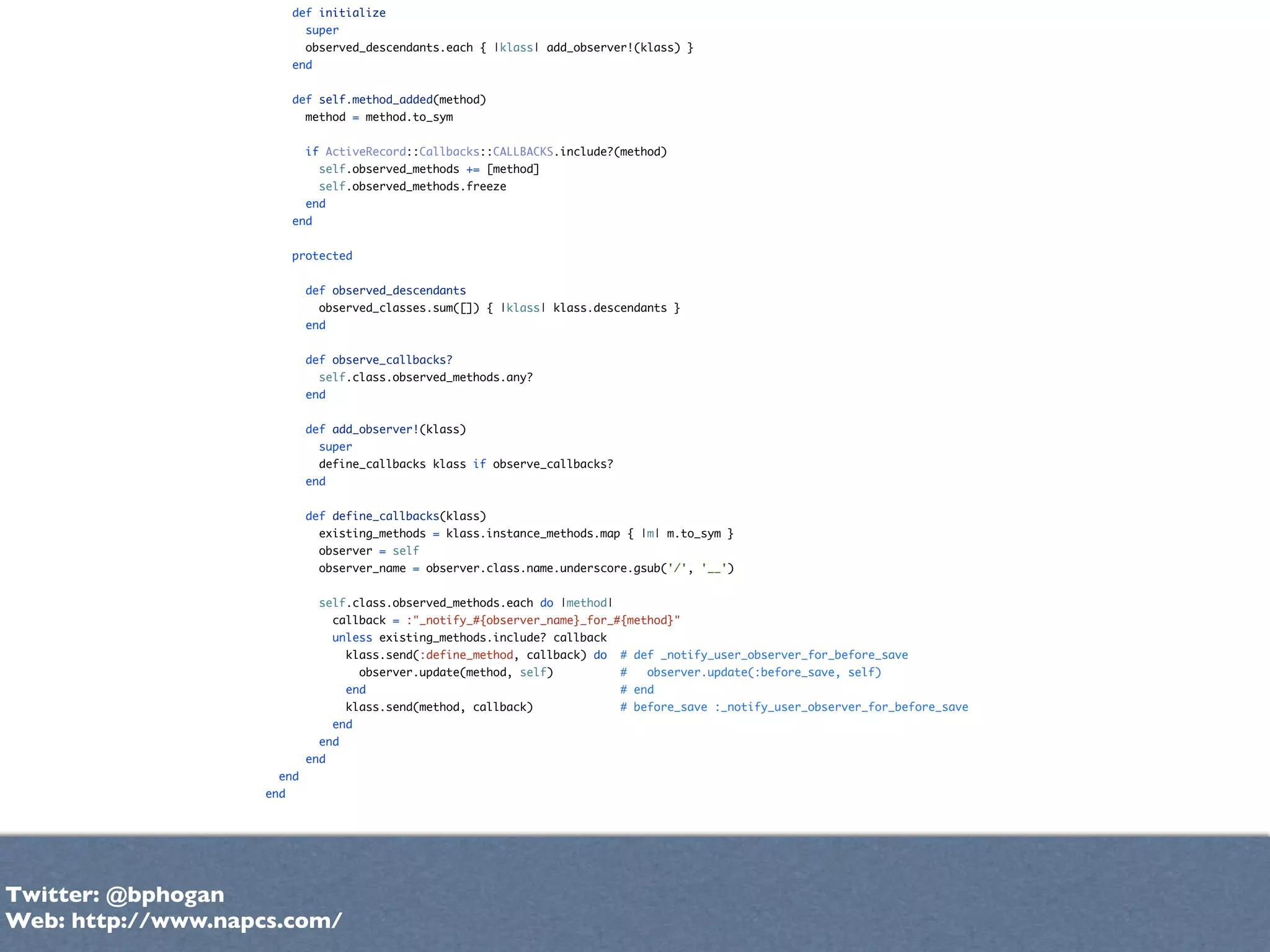 def initialize
                            super
                            observed_descendants.each { |klass| add_observer!(klass) }
                          end


                          def self.method_added(method)
                            method = method.to_sym


                            if ActiveRecord::Callbacks::CALLBACKS.include?(method)
                                self.observed_methods += [method]
                                self.observed_methods.freeze
                            end
                          end


                          protected


                            def observed_descendants
                                observed_classes.sum([]) { |klass| klass.descendants }
                            end


                            def observe_callbacks?
                                self.class.observed_methods.any?
                            end


                            def add_observer!(klass)
                                super
                                define_callbacks klass if observe_callbacks?
                            end


                            def define_callbacks(klass)
                                existing_methods = klass.instance_methods.map { |m| m.to_sym }
                                observer = self
                                observer_name = observer.class.name.underscore.gsub('/', '__')


                                self.class.observed_methods.each do |method|
                                  callback = :"_notify_#{observer_name}_for_#{method}"
                                  unless existing_methods.include? callback
                                      klass.send(:define_method, callback) do   # def _notify_user_observer_for_before_save
                                        observer.update(method, self)           #   observer.update(:before_save, self)
                                      end                                       # end
                                      klass.send(method, callback)              # before_save :_notify_user_observer_for_before_save
                                  end
                                end
                            end
                      end
                    end




Twitter: @bphogan
Web: http://www.napcs.com/
 