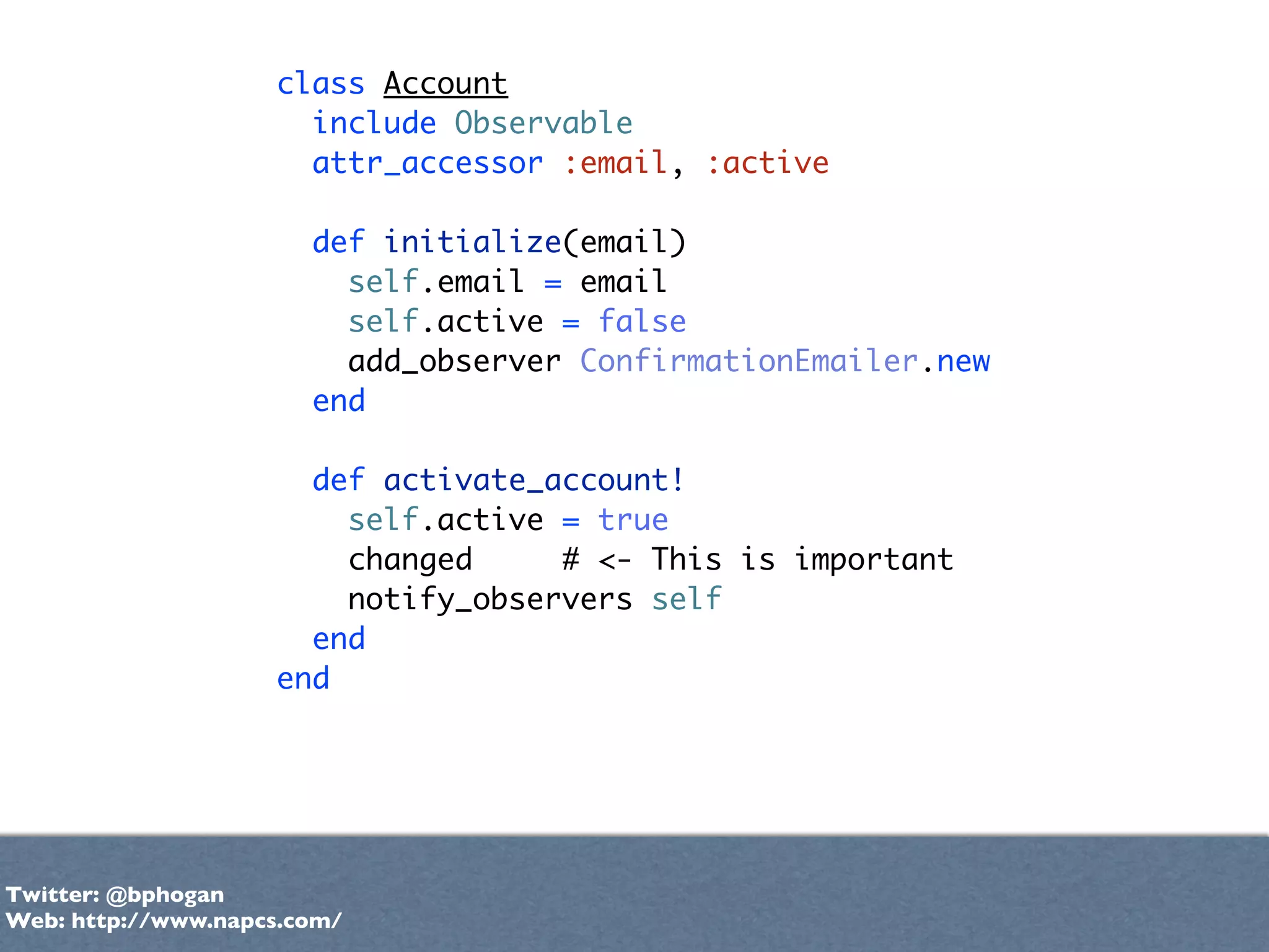 class Account
                      include Observable
                      attr_accessor :email, :active

                       def initialize(email)
                         self.email = email
                         self.active = false
                         add_observer ConfirmationEmailer.new
                       end

                      def activate_account!
                        self.active = true
                        changed     # <- This is important
                        notify_observers self
                      end
                    end




Twitter: @bphogan
Web: http://www.napcs.com/
 