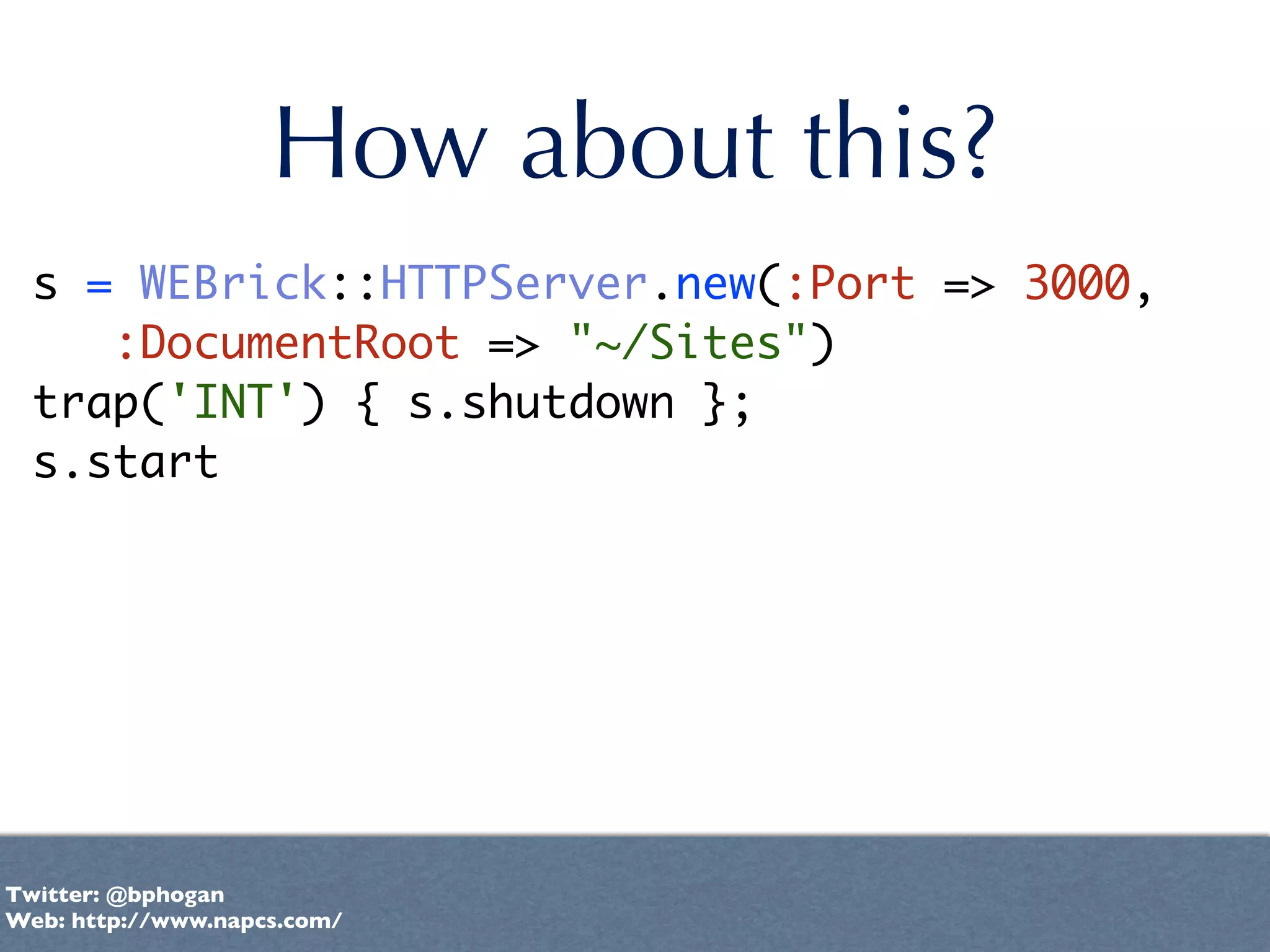 How about this?
  s = WEBrick::HTTPServer.new(:Port => 3000,
     :DocumentRoot => "~/Sites")
  trap('INT') { s.shutdown };
  s.start




Twitter: @bphogan
Web: http://www.napcs.com/
 