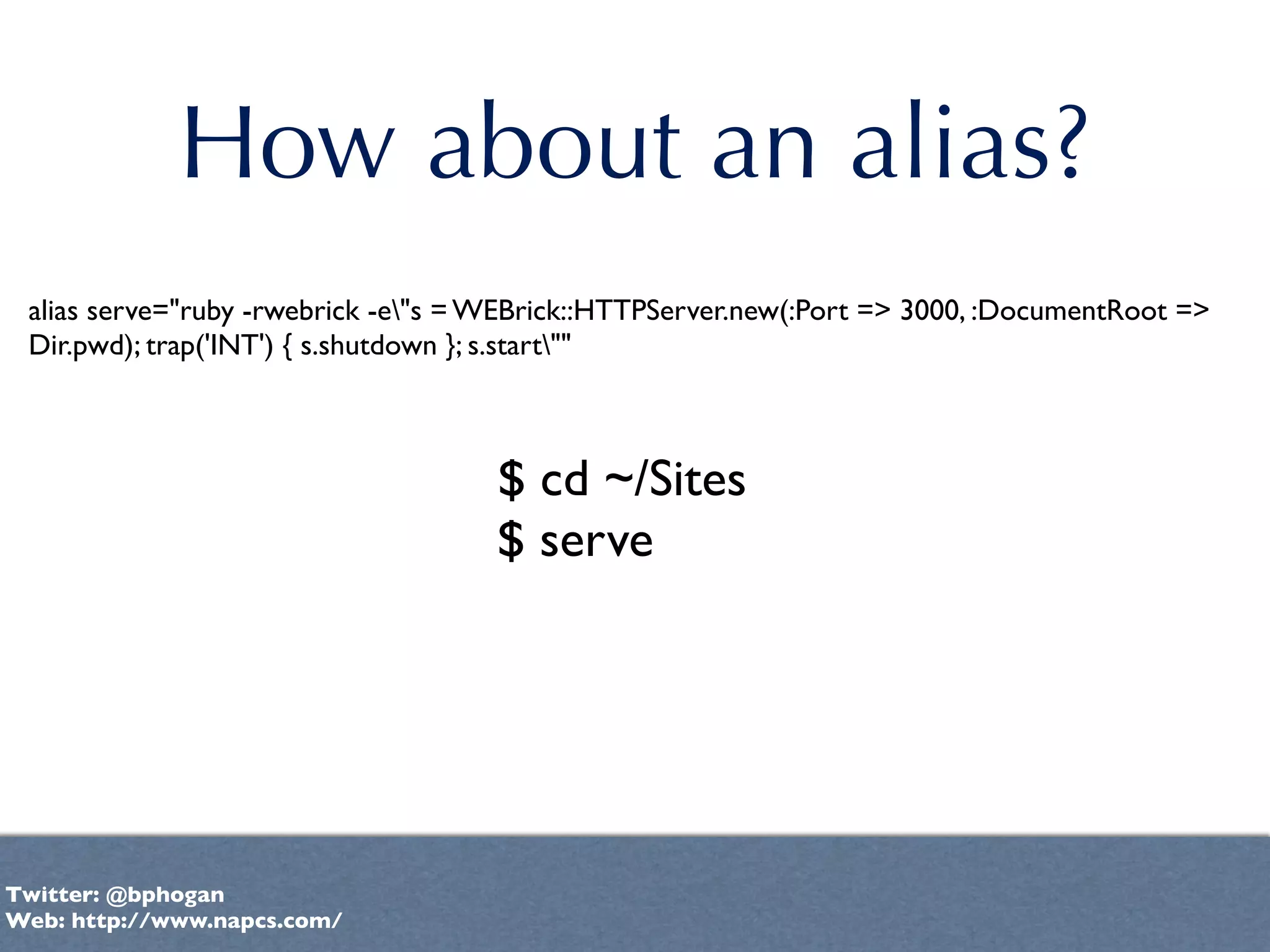 How about an alias?
 alias serve="ruby -rwebrick -e"s = WEBrick::HTTPServer.new(:Port => 3000, :DocumentRoot =>
 Dir.pwd); trap('INT') { s.shutdown }; s.start""



                                     $ cd ~/Sites
                                     $ serve




Twitter: @bphogan
Web: http://www.napcs.com/
 
