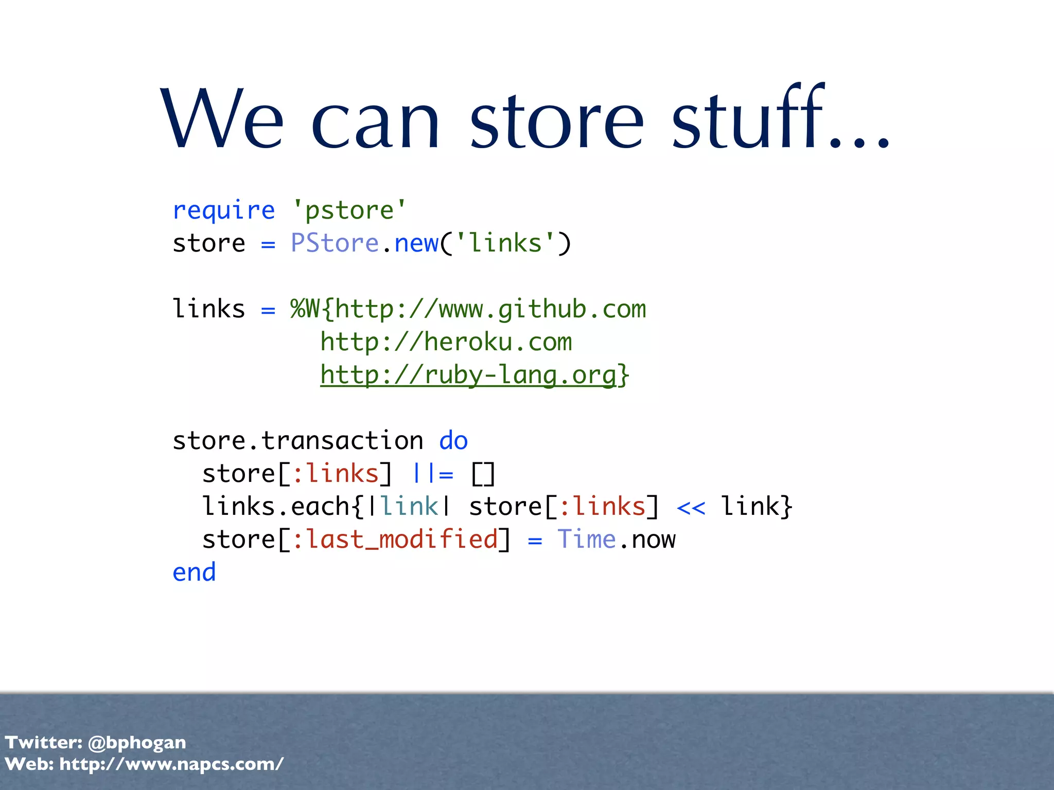We can store stuff...
               require 'pstore'
               store = PStore.new('links')

               links = %W{http://www.github.com
                         http://heroku.com
                         http://ruby-lang.org}

               store.transaction do
                 store[:links] ||= []
                 links.each{|link| store[:links] << link}
                 store[:last_modified] = Time.now
               end




Twitter: @bphogan
Web: http://www.napcs.com/
 