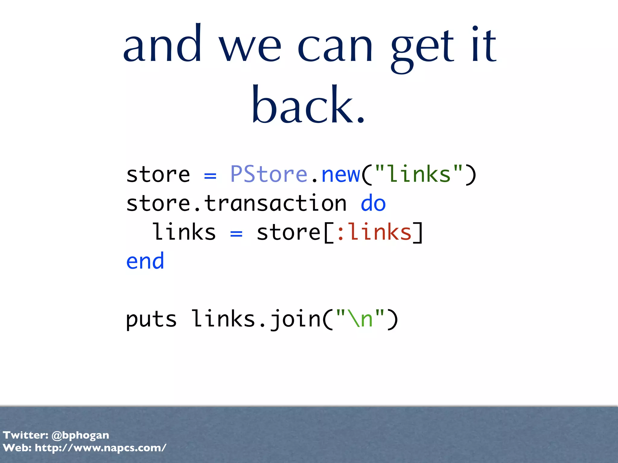 and we can get it
                       back.
                   store = PStore.new("links")
                   store.transaction do
                     links = store[:links]
                   end

                   puts links.join("n")




Twitter: @bphogan
Web: http://www.napcs.com/
 
