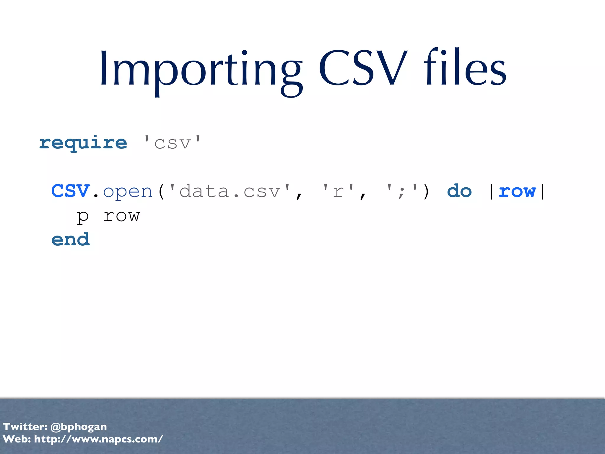Importing CSV ﬁles
     require 'csv'

       CSV.open('data.csv', 'r', ';') do |row|
         p row
       end




Twitter: @bphogan
Web: http://www.napcs.com/
 