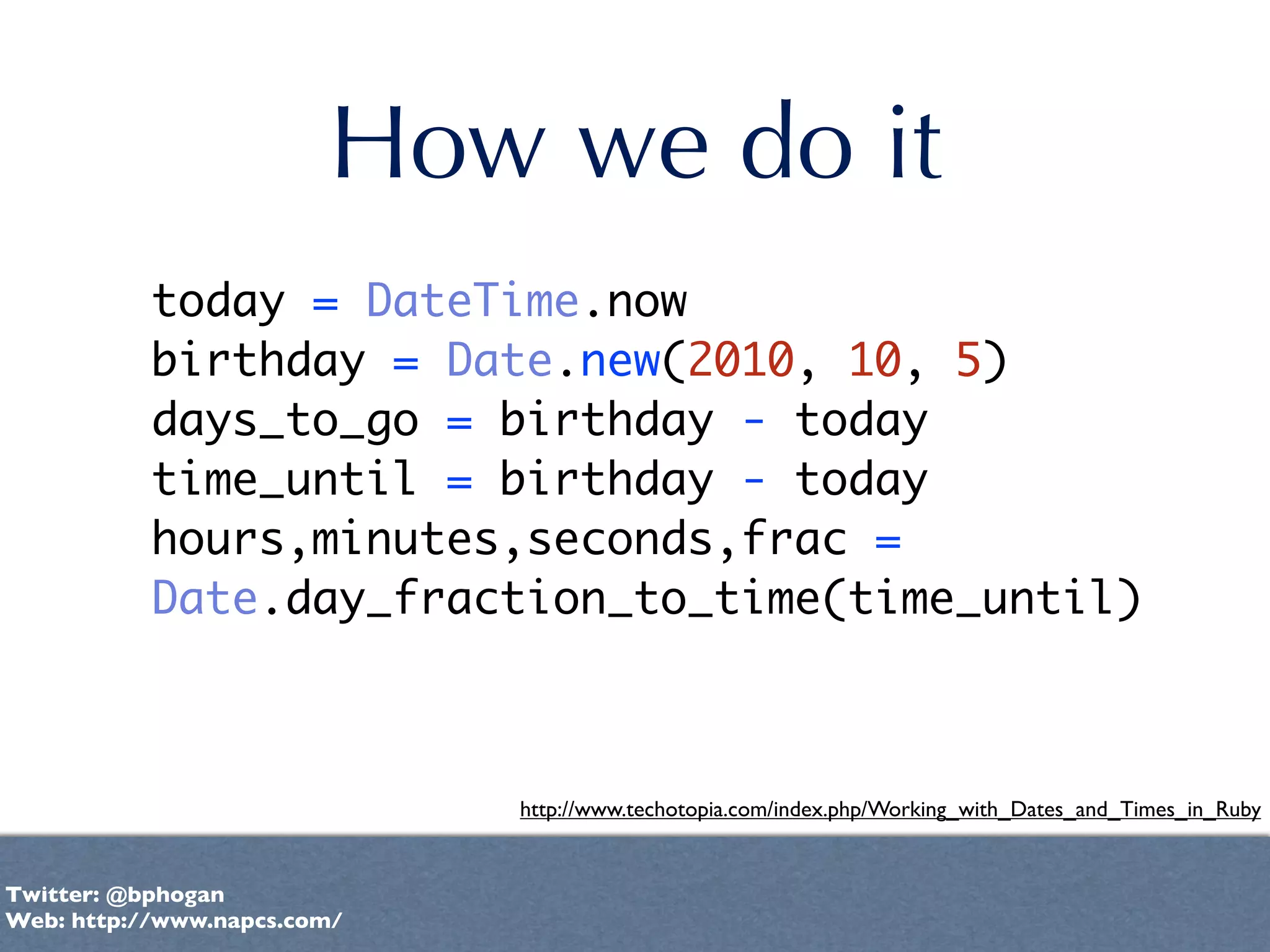 How we do it
           today = DateTime.now
           birthday = Date.new(2010, 10, 5)
           days_to_go = birthday - today
           time_until = birthday - today
           hours,minutes,seconds,frac =
           Date.day_fraction_to_time(time_until)



                             http://www.techotopia.com/index.php/Working_with_Dates_and_Times_in_Ruby


Twitter: @bphogan
Web: http://www.napcs.com/
 