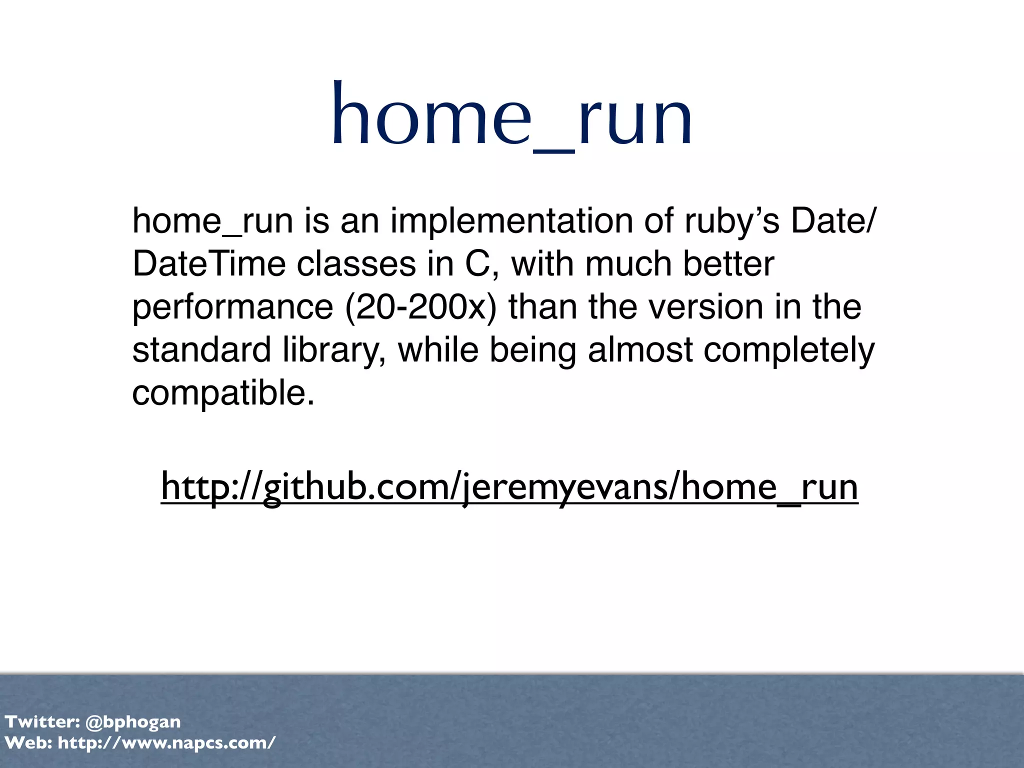 home_run
            home_run is an implementation of rubyʼs Date/
            DateTime classes in C, with much better
            performance (20-200x) than the version in the
            standard library, while being almost completely
            compatible.

              http://github.com/jeremyevans/home_run




Twitter: @bphogan
Web: http://www.napcs.com/
 
