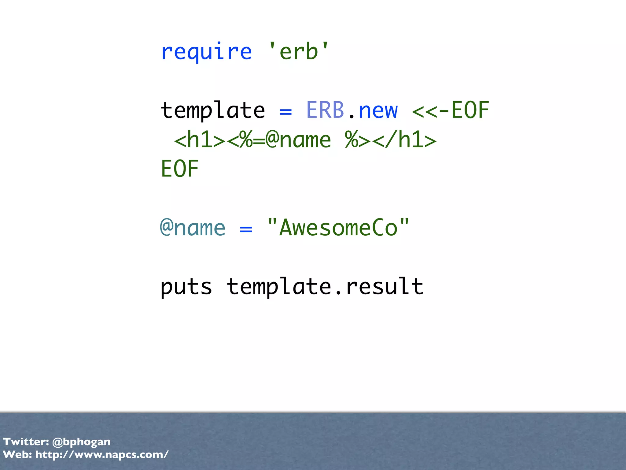 require 'erb'

                        template = ERB.new <<-EOF
                         <h1><%=@name %></h1>
                        EOF

                        @name = "AwesomeCo"

                        puts template.result




Twitter: @bphogan
Web: http://www.napcs.com/
 