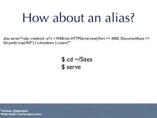 How about an alias?
 alias serve="ruby -rwebrick -e"s = WEBrick::HTTPServer.new(:Port => 3000, :DocumentRoot =>
 Dir.pwd);...
