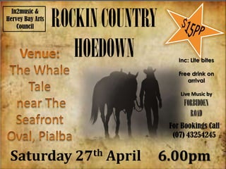 ROCKIN COUNTRY
  In2music &
Hervey Bay Arts
    Council



                     HOEDOWN             Inc: Lite bites

                                         Free drink on
                                            arrival

                                         Live Music by
                                           FORBIDDEN
                                             ROAD
                                      For Bookings Call
                                       (07) 43254245


 Saturday            27 th   April   6.00pm
 