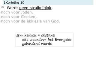 1Korinthe 10
32 Wordt geen struikelblok,
noch voor Joden,
noch voor Grieken,
noch voor de ekklesia van God.
struikelblok =...