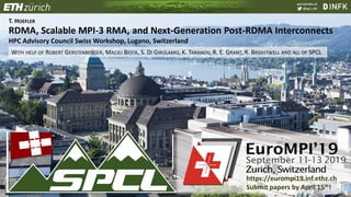 spcl.inf.ethz.ch
@spcl_eth
T. HOEFLER
RDMA, Scalable MPI-3 RMA, and Next-Generation Post-RDMA Interconnects
HPC Advisory Council Swiss Workshop, Lugano, Switzerland
WITH HELP OF ROBERT GERSTENBERGER, MACIEJ BESTA, S. DI GIROLAMO, K. TARANOV, R. E. GRANT, R. BRIGHTWELL AND ALL OF SPCL
https://eurompi19.inf.ethz.ch
Submit papers by April 15th!
 