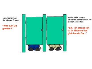 ...und schon kam die nächste Frage : “ Was tust Du gerade ?" Welch blöde Frage!!!  Es war so lächerlich das ich einfach antwortete: "Eh.. Ich glaube ich tu im Moment das gleiche wie Du..." 