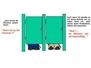 ...dann wurde die Situation jedoch bizarr: “ Kann ich zu Dir kommen ?" Auch wenn ich glaubte es mit einem Spinner tun zu haben blieb ich, dank meiner guten Kinderstube, höflich und antwortete: “ Nein ! ...  Im Moment bin ich beschäftigt...” 