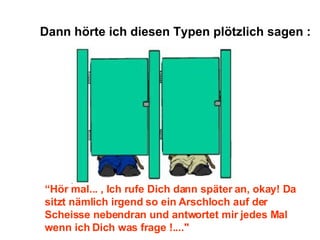 Dann hörte ich diesen Typen plötzlich sagen : “ Hör mal... , Ich rufe Dich dann später an, okay! Da sitzt nämlich irgend so ein Arschloch auf der Scheisse nebendran und antwortet mir jedes Mal wenn ich Dich was frage !...." 