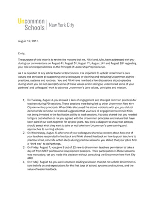 August 19, 2015
Emily,
The purpose of this letter is to review the matters that we, Nikki and Julie, have addressed with you
during our conversations on August 4th, August 5th, August 7th, August 14th and August 18th regarding
your role and responsibilities as the Principal of Leadership Prep Canarsie.
As it is expected of any school leader at Uncommon, it is important to uphold Uncommon’s core
values and principles by supporting one’s colleagues in teaching and executing Uncommon aligned
practices, systems and routines. You and Nikki have now had a few discussions about episodes
during which you did not exemplify some of these values and in doing so undermined some of your
partners’ and colleagues’ work to advance Uncommon’s core values, principles and mission.
1) On Tuesday, August 4, you showed a lack of engagement and changed common practices for
teachers during PD sessions. These sessions were being led by other Uncommon New York
City elementary principals. When Nikki discussed the above incidents with you, you did not
demonstrate remorse but instead suggested that your lack of engagement stemmed from
not being invested in the facilitators ability to lead sessions. You also shared that you needed
to figure out whether or not you agreed with the Uncommon principles and values that have
been part of our work together for several years. You drew a diagram to show that schools
should select what they want to take or not take from Uncommon’s core training and
approaches to running schools.
2) On Wednesday, August 5, after one of your colleagues shared a concern about how one of
your teachers responded to feedback and Nikki shared feedback on how to push teachers to
practice small, concrete action steps during practice sessions, you stated that your job is find
a “third way” to doing things.
3) On Friday, August 7, you gave 9 out of 12 new-to-Uncommon teachers permission to take a
day off from STEP professional development sessions. Their participation in these sessions
was mandatory, yet you made this decision without consulting the Uncommon New York City
AMD.
4) On Friday, August 14, you were observed leading a session that did not uphold Uncommon’s
core beliefs on and expectations for the first days of school, systems and routines, and the
value of leader feedback.
 
