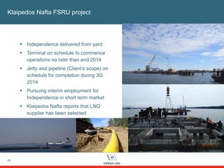 13
Klaipedos Nafta FSRU project
 Independence delivered from yard
 Terminal on schedule to commence
operations no later than end 2014
 Jetty and pipeline (Client’s scope) on
schedule for completion during 3Q
2014
 Pursuing interim employment for
Independence in short term market
 Klaipedos Nafta reports that LNG
supplier has been selected
 