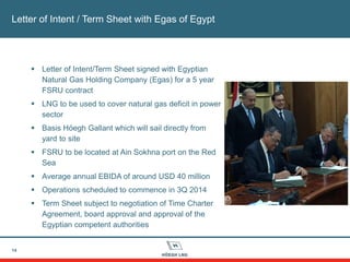 14
Letter of Intent / Term Sheet with Egas of Egypt
 Letter of Intent/Term Sheet signed with Egyptian
Natural Gas Holding Company (Egas) for a 5 year
FSRU contract
 LNG to be used to cover natural gas deficit in power
sector
 Basis Höegh Gallant which will sail directly from
yard to site
 FSRU to be located at Ain Sokhna port on the Red
Sea
 Average annual EBIDA of around USD 40 million
 Operations scheduled to commence in 3Q 2014
 Term Sheet subject to negotiation of Time Charter
Agreement, board approval and approval of the
Egyptian competent authorities
 
