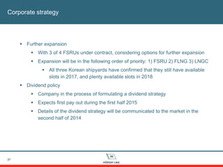 27
Corporate strategy
 Further expansion
 With 3 of 4 FSRUs under contract, considering options for further expansion
 Expansion will be in the following order of priority: 1) FSRU 2) FLNG 3) LNGC
 All three Korean shipyards have confirmed that they still have available
slots in 2017, and plenty available slots in 2018
 Dividend policy
 Company in the process of formulating a dividend strategy
 Expects first pay out during the first half 2015
 Details of the dividend strategy will be communicated to the market in the
second half of 2014
 