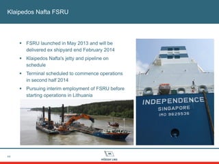 11
Klaipedos Nafta FSRU
 FSRU launched in May 2013 and will be
delivered ex shipyard end February 2014
 Klaipedos Nafta's jetty and pipeline on
schedule
 Terminal scheduled to commence operations
in second half 2014
 Pursuing interim employment of FSRU before
starting operations in Lithuania
 