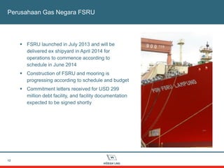 12
Perusahaan Gas Negara FSRU
 FSRU launched in July 2013 and will be
delivered ex shipyard in April 2014 for
operations to commence according to
schedule in June 2014
 Construction of FSRU and mooring is
progressing according to schedule and budget
 Commitment letters received for USD 299
million debt facility, and facility documentation
expected to be signed shortly
 