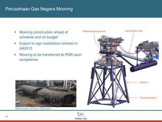 13
Perusahaan Gas Negara Mooring
 Mooring construction ahead of
schedule and on budget
 Expect to sign installation contract in
Q42013
 Mooring to be transferred to PGN upon
acceptance
Mooring yoke structure construction
Weather waning swivel Gas transfer lines
Platform
Transfer pipeline
 