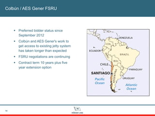 14
Colbún / AES Gener FSRU
 Preferred bidder status since
September 2012
 Colbún and AES Gener's work to
get access to existing jetty system
has taken longer than expected
 FSRU negotiations are continuing
 Contract term 10 years plus five
year extension option
 
