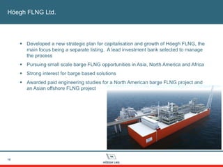 Höegh FLNG Ltd.
16
 Developed a new strategic plan for capitalisation and growth of Höegh FLNG, the
main focus being a separate listing. A lead investment bank selected to manage
the process
 Pursuing small scale barge FLNG opportunities in Asia, North America and Africa
 Strong interest for barge based solutions
 Awarded paid engineering studies for a North American barge FLNG project and
an Asian offshore FLNG project
 