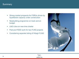 Summary
24
 Strong market prospects for FSRUs driven by
liquefaction capacity under construction
 Newbuilding programme on track and on
budget
 LNG Libra on new time charter
 Paid pre-FEED work for two FLNG projects
 Considering separate listing of Höegh FLNG
 