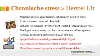 Chronische stress > Herstel Uit
• Negatieve emoties en gedachten, hebben geen begin en einde.
• Acute stress reactive wordt chronisch.
• Lichaam voortdurend in vecht/vlucht toestand (adrenaline, cortisol..).
• Bloed gaat met voorrang naar hart, hersenen en arm/beenspieren,
hartslag, ademhaling en bloeddruk gaan omhoog.
• Sympathisch zenuwstelsel geactiveerd (fight flight)
• Parasympathisch zenuwstelsel (rest & digest) onderdrukt
• Herstelsystemen op lager pitje >>> kan leiden tot ziekte
Ref: Understanding the stress response.
Chronic activation of this survival mechanism
impairs health. Harvard medical school.
 