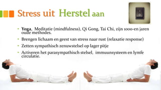 Stress uit Herstel aan
• Yoga, Meditatie (mindfulness), Qi Gong, Tai Chi, zijn 1000-en jaren
oude methodes.
• Brengen lichaam en geest van stress naar rust (relaxatie response)
• Zetten sympathisch zenuwstelsel op lager pitje
• Activeren het parasympathisch stelsel, immuunsysteem en lymfe
circulatie.
 