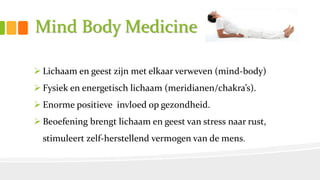 Mind Body Medicine
 Lichaam en geest zijn met elkaar verweven (mind-body)
 Fysiek en energetisch lichaam (meridianen/chakra’s).
 Enorme positieve invloed op gezondheid.
 Beoefening brengt lichaam en geest van stress naar rust,
stimuleert zelf-herstellend vermogen van de mens.
 