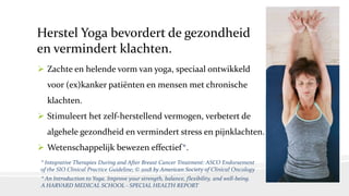 Herstel Yoga bevordert de gezondheid
en vermindert klachten.
 Zachte en helende vorm van yoga, speciaal ontwikkeld
voor (ex)kanker patiënten en mensen met chronische
klachten.
 Stimuleert het zelf-herstellend vermogen, verbetert de
algehele gezondheid en vermindert stress en pijnklachten.
 Wetenschappelijk bewezen effectief*.
* Integrative Therapies During and After Breast Cancer Treatment: ASCO Endorsement
of the SIO Clinical Practice Guideline; © 2018 by American Society of Clinical Oncology
* An Introduction to Yoga. Improve your strength, balance, flexibility, and well-being.
A HARVARD MEDICAL SCHOOL - SPECIAL HEALTH REPORT
 