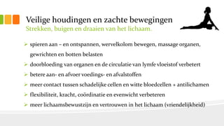 Veilige houdingen en zachte bewegingen
Strekken, buigen en draaien van het lichaam.
 spieren aan – en ontspannen, wervelkolom bewegen, massage organen,
gewrichten en botten belasten
 doorbloeding van organen en de circulatie van lymfe vloeistof verbetert
 betere aan- en afvoer voedings- en afvalstoffen
 meer contact tussen schadelijke cellen en witte bloedcellen + antilichamen
 flexibiliteit, kracht, coördinatie en evenwicht verbeteren
 meer lichaamsbewustzijn en vertrouwen in het lichaam (vriendelijkheid)
 